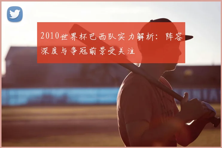2010世界杯巴西队实力解析:阵容深度与争冠前景受关注