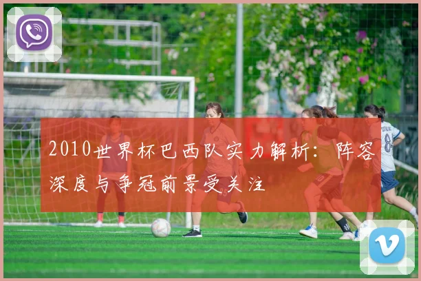 2010世界杯巴西队实力解析:阵容深度与争冠前景受关注